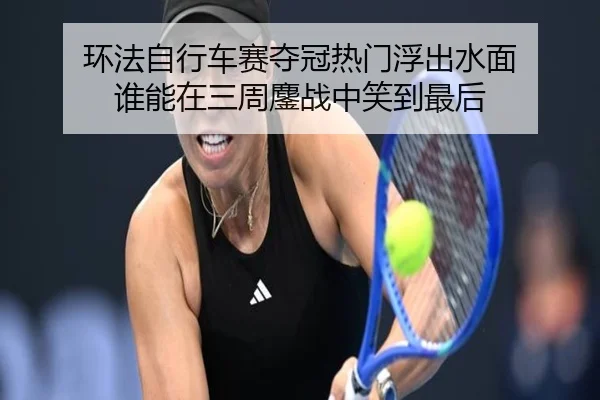 环法自行车赛夺冠热门浮出水面 谁能在三周鏖战中笑到最后